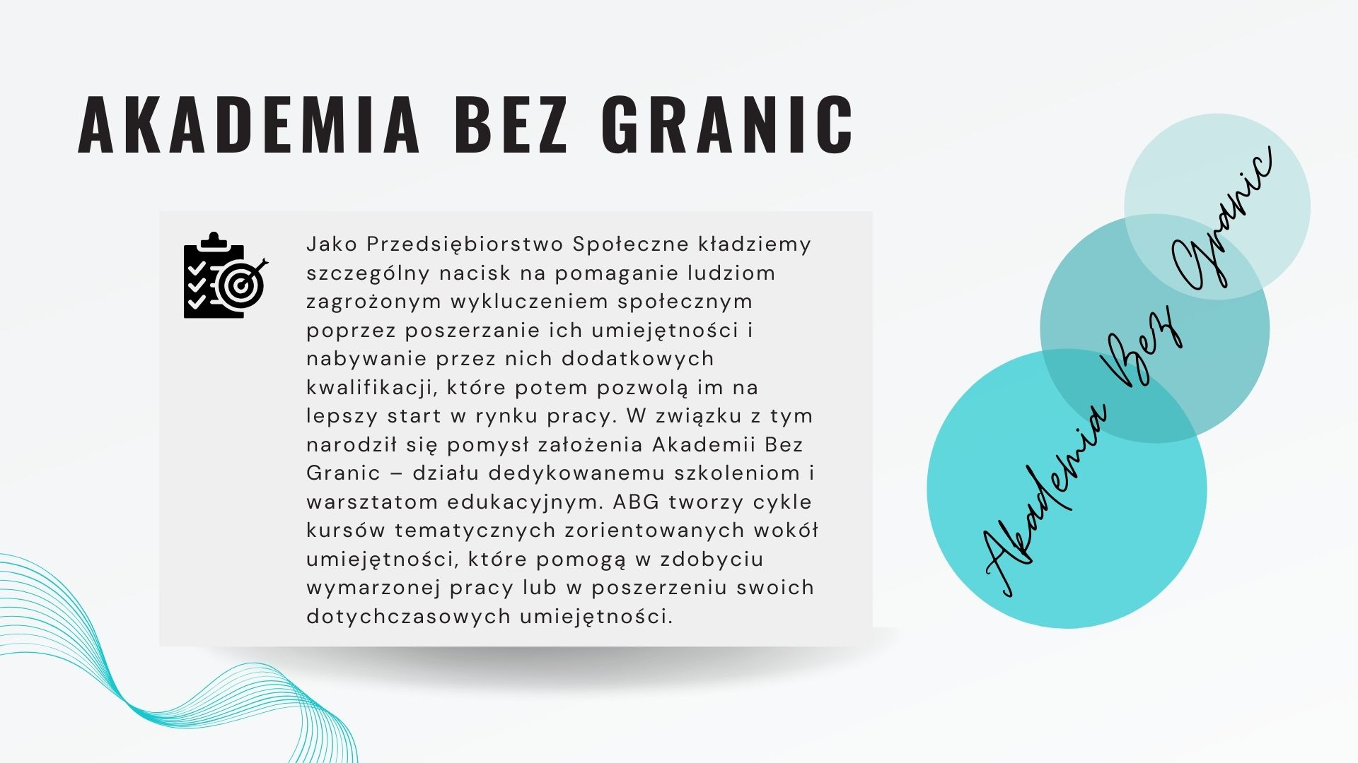 Akademia bez granic: Jako Przedsiębiorstwo Społeczne kładziemy szczególny nacisk na pomaganie ludziom zagrożonym wykluczeniem społecznym poprzez poszerzanie ich umiejętności i nabywanie przez nich dodatkowych kwalifikacji, które potem pozwolą im na lepszy start w rynku pracy. W związku z tym narodził się pomysł założenia Akademii Bez Granic – działu dedykowanemu szkoleniom i warsztatom edukacyjnym. ABG tworzy cykle kursów tematycznych zorientowanych wokół umiejętności, które pomogą w zdobyciu wymarzonej pracy lub w poszerzeniu swoich dotychczasowych umiejętności.