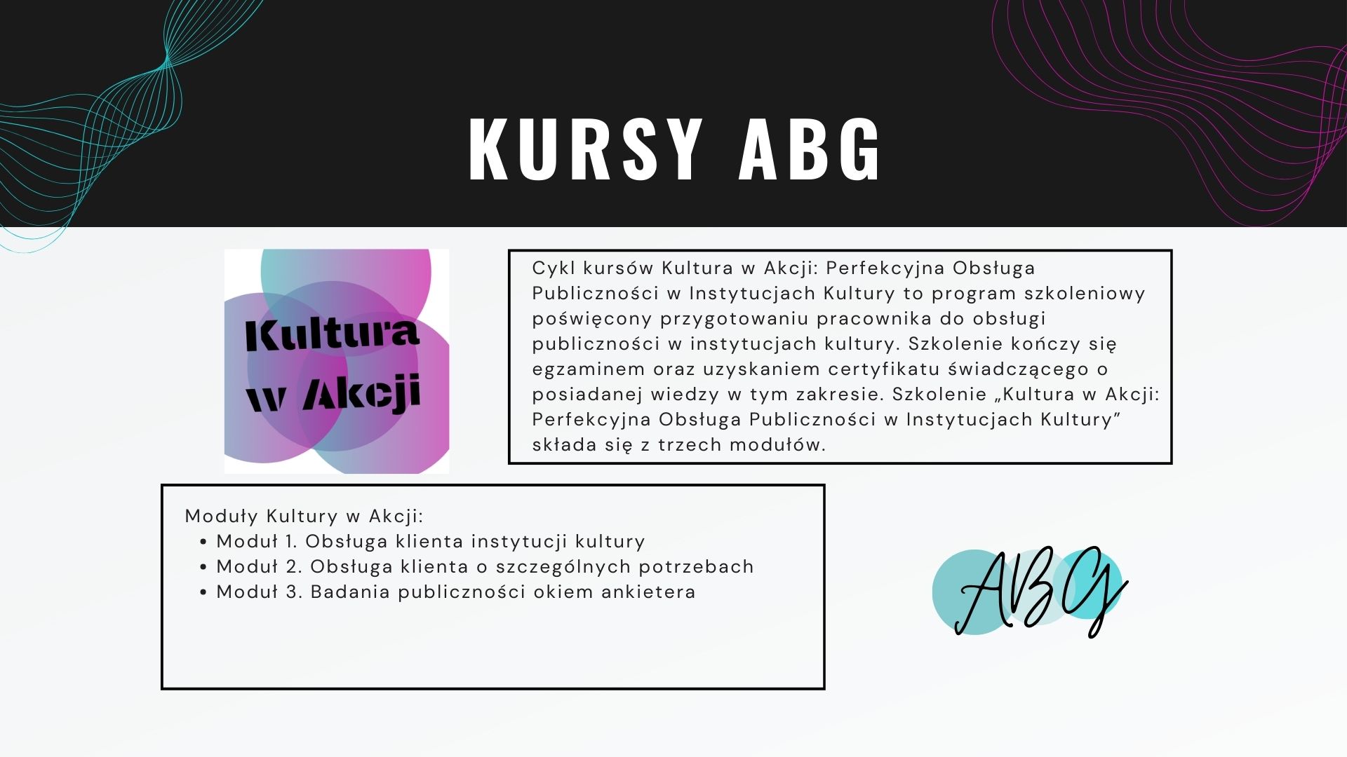 Kursy ABG: Cykl kursów Kultura w Akcji: Perfekcyjna Obsługa Publiczności w Instytucjach Kultury to program szkoleniowy poświęcony przygotowaniu pracownika do obsługi publiczności w instytucjach kultury. Szkolenie kończy się egzaminem oraz uzyskaniem certyfikatu świadczącego o posiadanej wiedzy w tym zakresie. Szkolenie „Kultura w Akcji: Perfekcyjna Obsługa Publiczności w Instytucjach Kultury” składa się z trzech modułów. Moduły Kultury w Akcji: Moduł 1. Obsługa klienta instytucji kultury Moduł 2. Obsługa klienta o szczególnych potrzebach Moduł 3. Badania publiczności okiem ankietera