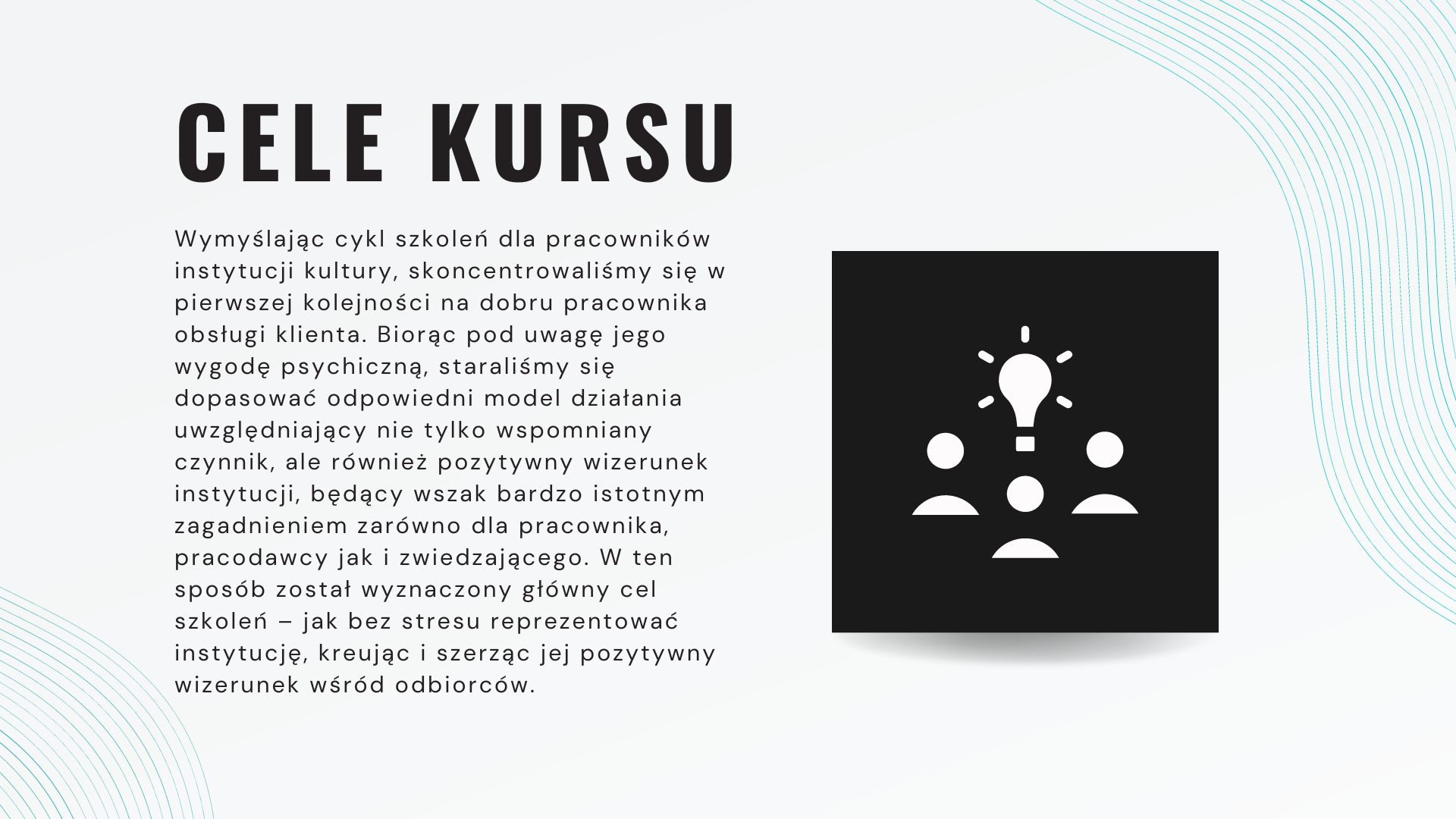 Wymyślając cykl szkoleń dla pracowników instytucji kultury, skoncentrowaliśmy się w pierwszej kolejności na dobru pracownika obsługi klienta. Biorąc pod uwagę jego wygodę psychiczną, staraliśmy się dopasować odpowiedni model działania uwzględniający nie tylko wspomniany czynnik, ale również pozytywny wizerunek instytucji, będący wszak bardzo istotnym zagadnieniem zarówno dla pracownika, pracodawcy jak i zwiedzającego. W ten sposób został wyznaczony główny cel szkoleń – jak bez stresu reprezentować instytucję, kreując i szerząc jej pozytywny wizerunek wśród odbiorców.